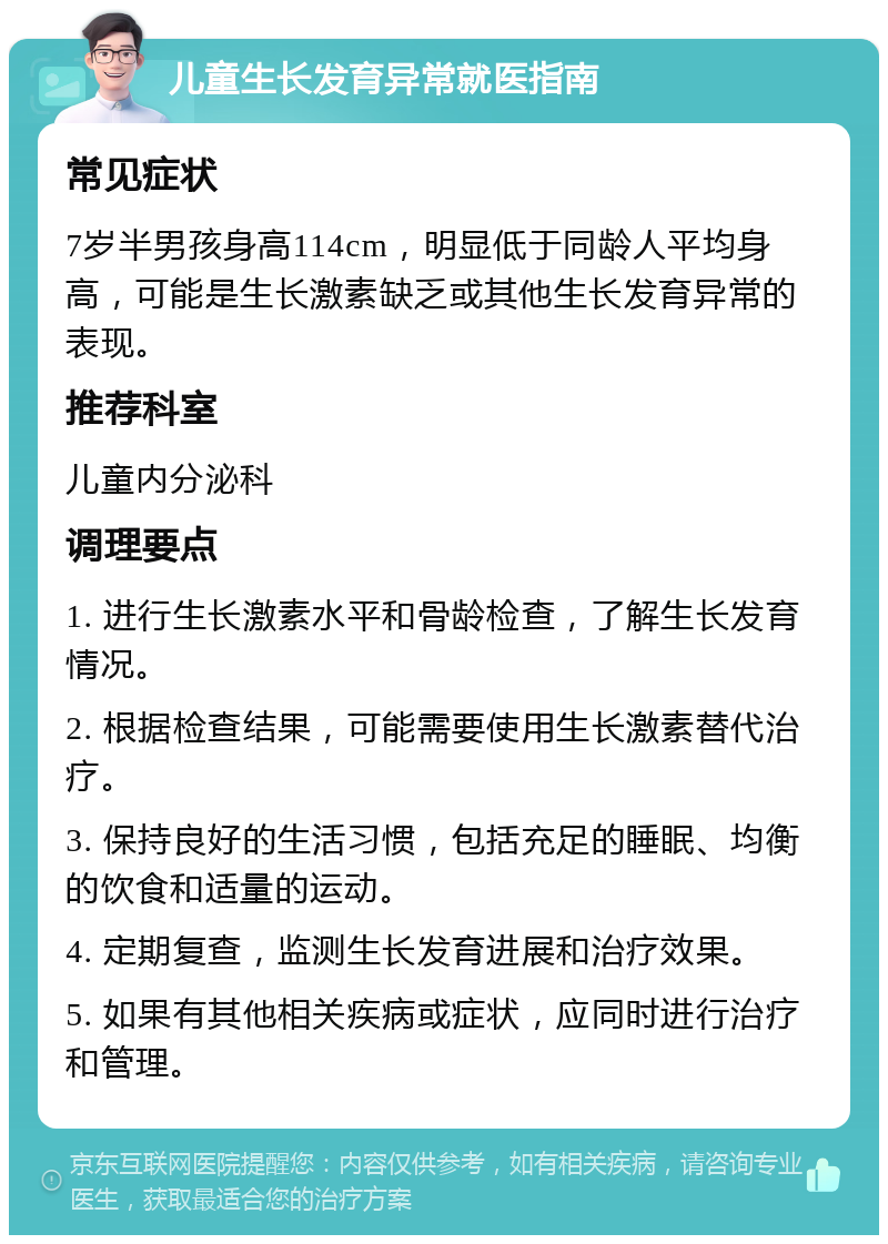 儿童生长发育异常就医指南 常见症状 7岁半男孩身高114cm，明显低于同龄人平均身高，可能是生长激素缺乏或其他生长发育异常的表现。 推荐科室 儿童内分泌科 调理要点 1. 进行生长激素水平和骨龄检查，了解生长发育情况。 2. 根据检查结果，可能需要使用生长激素替代治疗。 3. 保持良好的生活习惯，包括充足的睡眠、均衡的饮食和适量的运动。 4. 定期复查，监测生长发育进展和治疗效果。 5. 如果有其他相关疾病或症状，应同时进行治疗和管理。