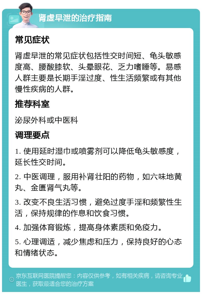 肾虚早泄的治疗指南 常见症状 肾虚早泄的常见症状包括性交时间短、龟头敏感度高、腰酸膝软、头晕眼花、乏力嗜睡等。易感人群主要是长期手淫过度、性生活频繁或有其他慢性疾病的人群。 推荐科室 泌尿外科或中医科 调理要点 1. 使用延时湿巾或喷雾剂可以降低龟头敏感度，延长性交时间。 2. 中医调理，服用补肾壮阳的药物，如六味地黄丸、金匮肾气丸等。 3. 改变不良生活习惯，避免过度手淫和频繁性生活，保持规律的作息和饮食习惯。 4. 加强体育锻炼，提高身体素质和免疫力。 5. 心理调适，减少焦虑和压力，保持良好的心态和情绪状态。