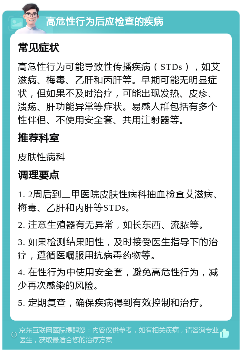 高危性行为后应检查的疾病 常见症状 高危性行为可能导致性传播疾病（STDs），如艾滋病、梅毒、乙肝和丙肝等。早期可能无明显症状，但如果不及时治疗，可能出现发热、皮疹、溃疡、肝功能异常等症状。易感人群包括有多个性伴侣、不使用安全套、共用注射器等。 推荐科室 皮肤性病科 调理要点 1. 2周后到三甲医院皮肤性病科抽血检查艾滋病、梅毒、乙肝和丙肝等STDs。 2. 注意生殖器有无异常，如长东西、流脓等。 3. 如果检测结果阳性，及时接受医生指导下的治疗，遵循医嘱服用抗病毒药物等。 4. 在性行为中使用安全套，避免高危性行为，减少再次感染的风险。 5. 定期复查，确保疾病得到有效控制和治疗。