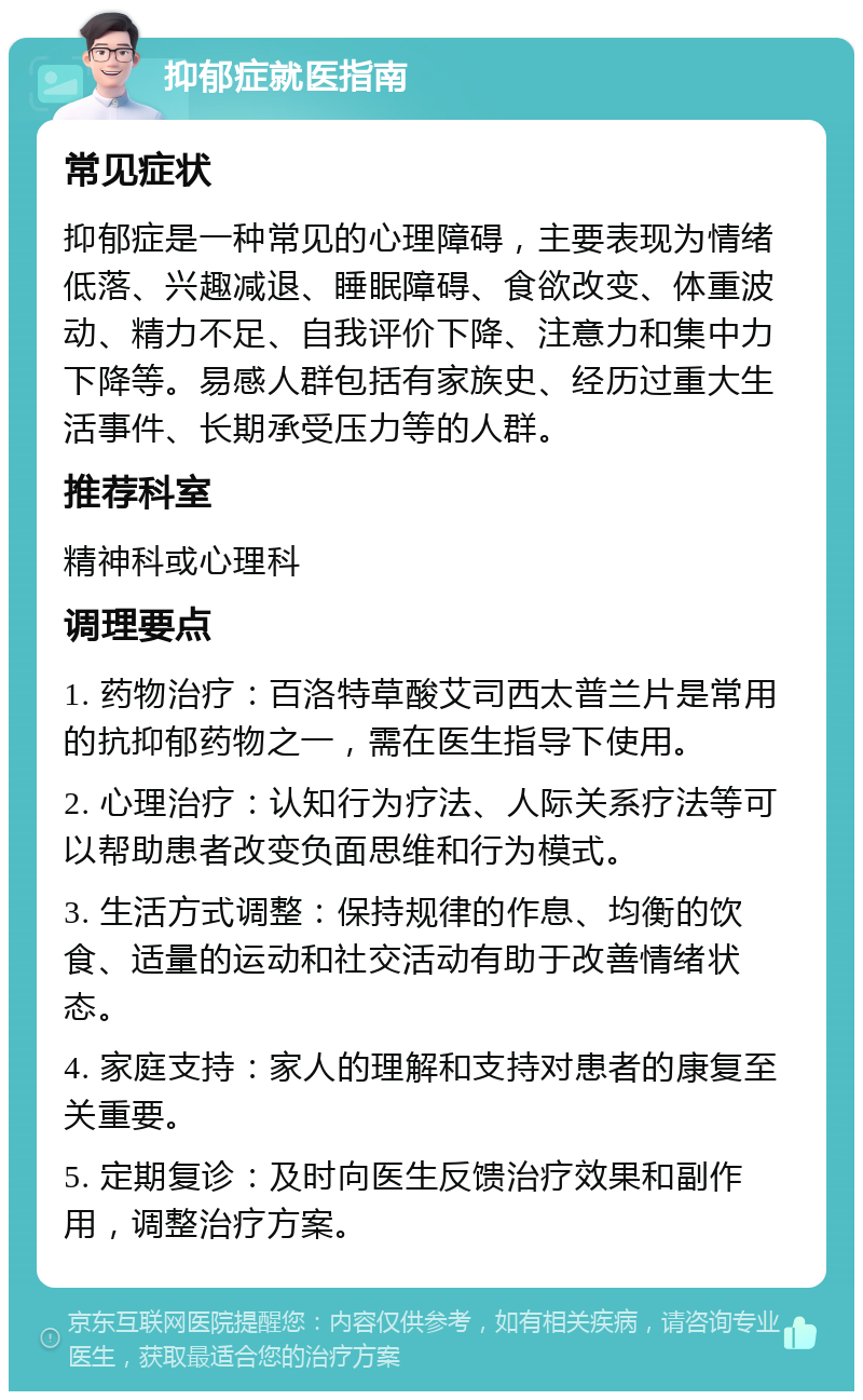 抑郁症就医指南 常见症状 抑郁症是一种常见的心理障碍，主要表现为情绪低落、兴趣减退、睡眠障碍、食欲改变、体重波动、精力不足、自我评价下降、注意力和集中力下降等。易感人群包括有家族史、经历过重大生活事件、长期承受压力等的人群。 推荐科室 精神科或心理科 调理要点 1. 药物治疗：百洛特草酸艾司西太普兰片是常用的抗抑郁药物之一，需在医生指导下使用。 2. 心理治疗：认知行为疗法、人际关系疗法等可以帮助患者改变负面思维和行为模式。 3. 生活方式调整：保持规律的作息、均衡的饮食、适量的运动和社交活动有助于改善情绪状态。 4. 家庭支持：家人的理解和支持对患者的康复至关重要。 5. 定期复诊：及时向医生反馈治疗效果和副作用，调整治疗方案。