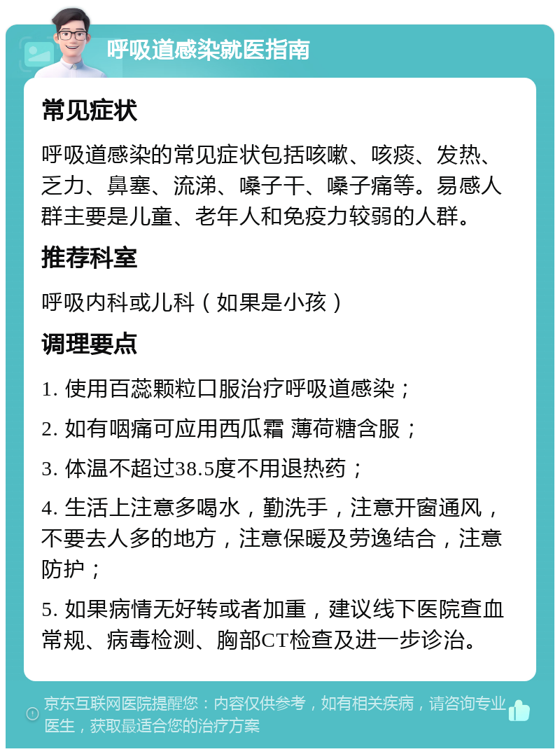 呼吸道感染就医指南 常见症状 呼吸道感染的常见症状包括咳嗽、咳痰、发热、乏力、鼻塞、流涕、嗓子干、嗓子痛等。易感人群主要是儿童、老年人和免疫力较弱的人群。 推荐科室 呼吸内科或儿科（如果是小孩） 调理要点 1. 使用百蕊颗粒口服治疗呼吸道感染； 2. 如有咽痛可应用西瓜霜 薄荷糖含服； 3. 体温不超过38.5度不用退热药； 4. 生活上注意多喝水，勤洗手，注意开窗通风，不要去人多的地方，注意保暖及劳逸结合，注意防护； 5. 如果病情无好转或者加重，建议线下医院查血常规、病毒检测、胸部CT检查及进一步诊治。