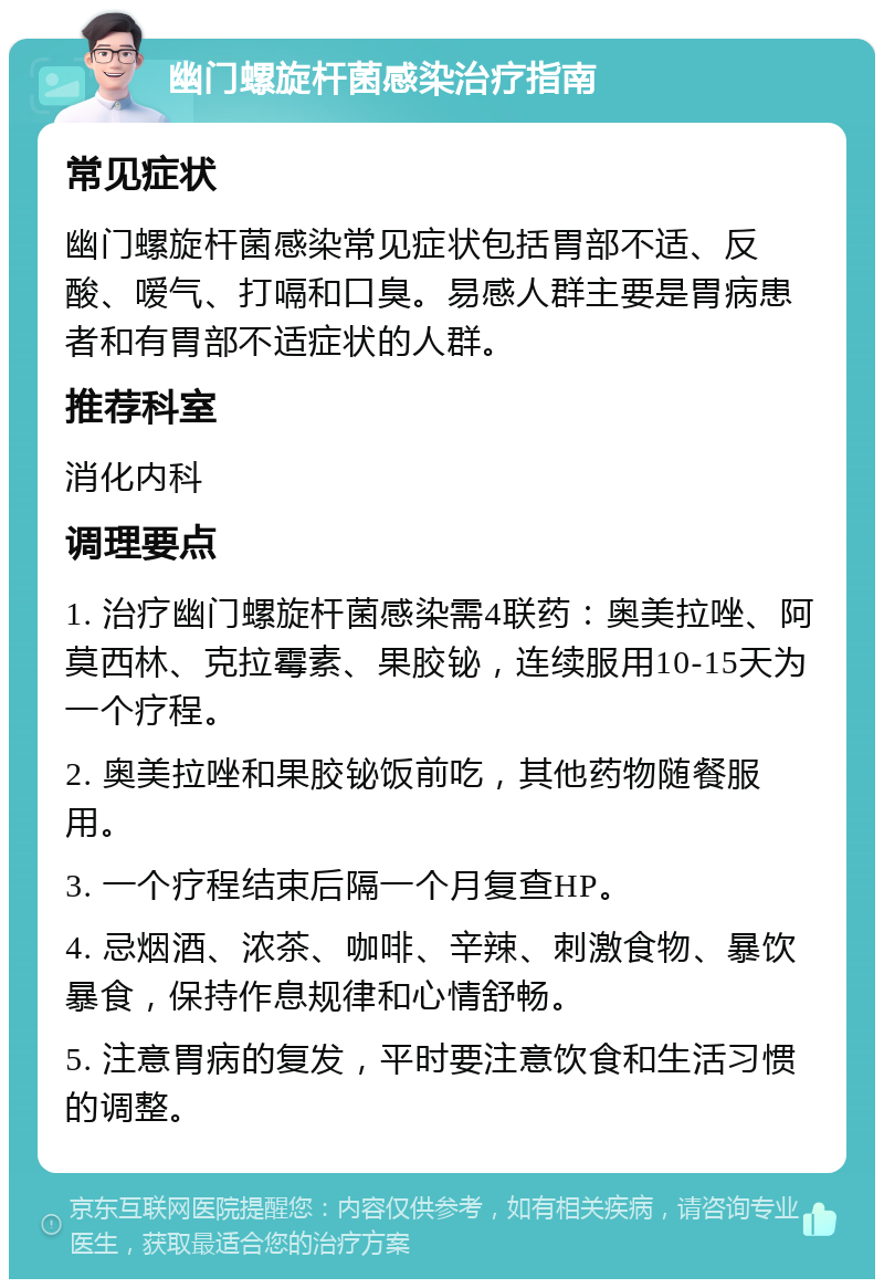 幽门螺旋杆菌感染治疗指南 常见症状 幽门螺旋杆菌感染常见症状包括胃部不适、反酸、嗳气、打嗝和口臭。易感人群主要是胃病患者和有胃部不适症状的人群。 推荐科室 消化内科 调理要点 1. 治疗幽门螺旋杆菌感染需4联药：奥美拉唑、阿莫西林、克拉霉素、果胶铋，连续服用10-15天为一个疗程。 2. 奥美拉唑和果胶铋饭前吃，其他药物随餐服用。 3. 一个疗程结束后隔一个月复查HP。 4. 忌烟酒、浓茶、咖啡、辛辣、刺激食物、暴饮暴食，保持作息规律和心情舒畅。 5. 注意胃病的复发，平时要注意饮食和生活习惯的调整。