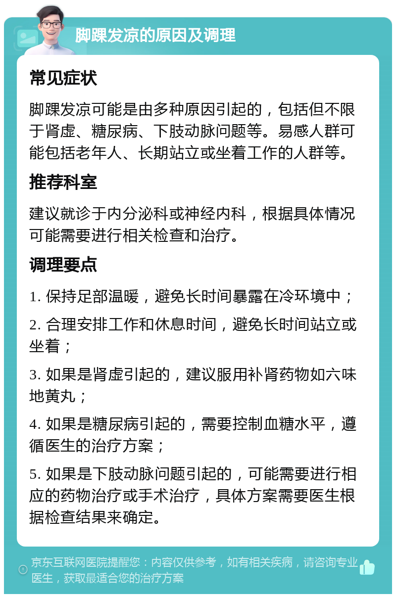 脚踝发凉的原因及调理 常见症状 脚踝发凉可能是由多种原因引起的，包括但不限于肾虚、糖尿病、下肢动脉问题等。易感人群可能包括老年人、长期站立或坐着工作的人群等。 推荐科室 建议就诊于内分泌科或神经内科，根据具体情况可能需要进行相关检查和治疗。 调理要点 1. 保持足部温暖，避免长时间暴露在冷环境中； 2. 合理安排工作和休息时间，避免长时间站立或坐着； 3. 如果是肾虚引起的，建议服用补肾药物如六味地黄丸； 4. 如果是糖尿病引起的，需要控制血糖水平，遵循医生的治疗方案； 5. 如果是下肢动脉问题引起的，可能需要进行相应的药物治疗或手术治疗，具体方案需要医生根据检查结果来确定。