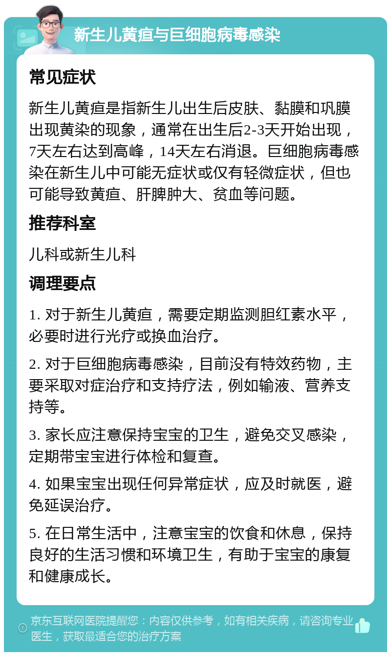 新生儿黄疸与巨细胞病毒感染 常见症状 新生儿黄疸是指新生儿出生后皮肤、黏膜和巩膜出现黄染的现象，通常在出生后2-3天开始出现，7天左右达到高峰，14天左右消退。巨细胞病毒感染在新生儿中可能无症状或仅有轻微症状，但也可能导致黄疸、肝脾肿大、贫血等问题。 推荐科室 儿科或新生儿科 调理要点 1. 对于新生儿黄疸，需要定期监测胆红素水平，必要时进行光疗或换血治疗。 2. 对于巨细胞病毒感染，目前没有特效药物，主要采取对症治疗和支持疗法，例如输液、营养支持等。 3. 家长应注意保持宝宝的卫生，避免交叉感染，定期带宝宝进行体检和复查。 4. 如果宝宝出现任何异常症状，应及时就医，避免延误治疗。 5. 在日常生活中，注意宝宝的饮食和休息，保持良好的生活习惯和环境卫生，有助于宝宝的康复和健康成长。