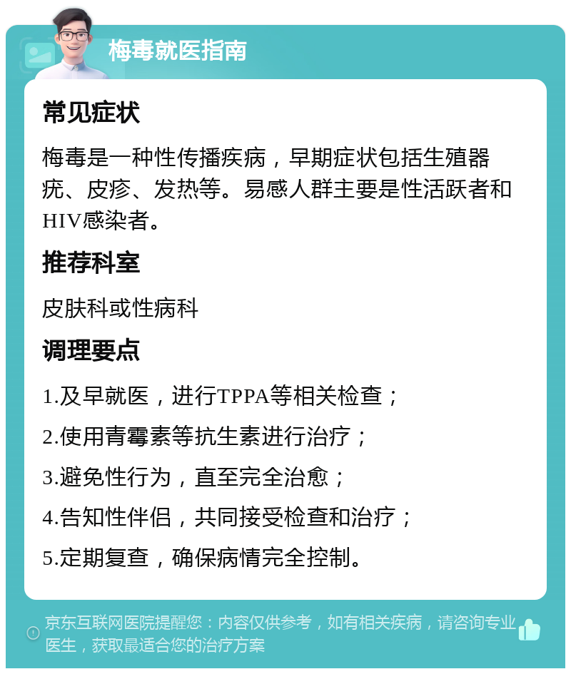 梅毒就医指南 常见症状 梅毒是一种性传播疾病，早期症状包括生殖器疣、皮疹、发热等。易感人群主要是性活跃者和HIV感染者。 推荐科室 皮肤科或性病科 调理要点 1.及早就医，进行TPPA等相关检查； 2.使用青霉素等抗生素进行治疗； 3.避免性行为，直至完全治愈； 4.告知性伴侣，共同接受检查和治疗； 5.定期复查，确保病情完全控制。