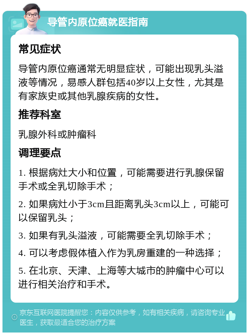 导管内原位癌就医指南 常见症状 导管内原位癌通常无明显症状，可能出现乳头溢液等情况，易感人群包括40岁以上女性，尤其是有家族史或其他乳腺疾病的女性。 推荐科室 乳腺外科或肿瘤科 调理要点 1. 根据病灶大小和位置，可能需要进行乳腺保留手术或全乳切除手术； 2. 如果病灶小于3cm且距离乳头3cm以上，可能可以保留乳头； 3. 如果有乳头溢液，可能需要全乳切除手术； 4. 可以考虑假体植入作为乳房重建的一种选择； 5. 在北京、天津、上海等大城市的肿瘤中心可以进行相关治疗和手术。