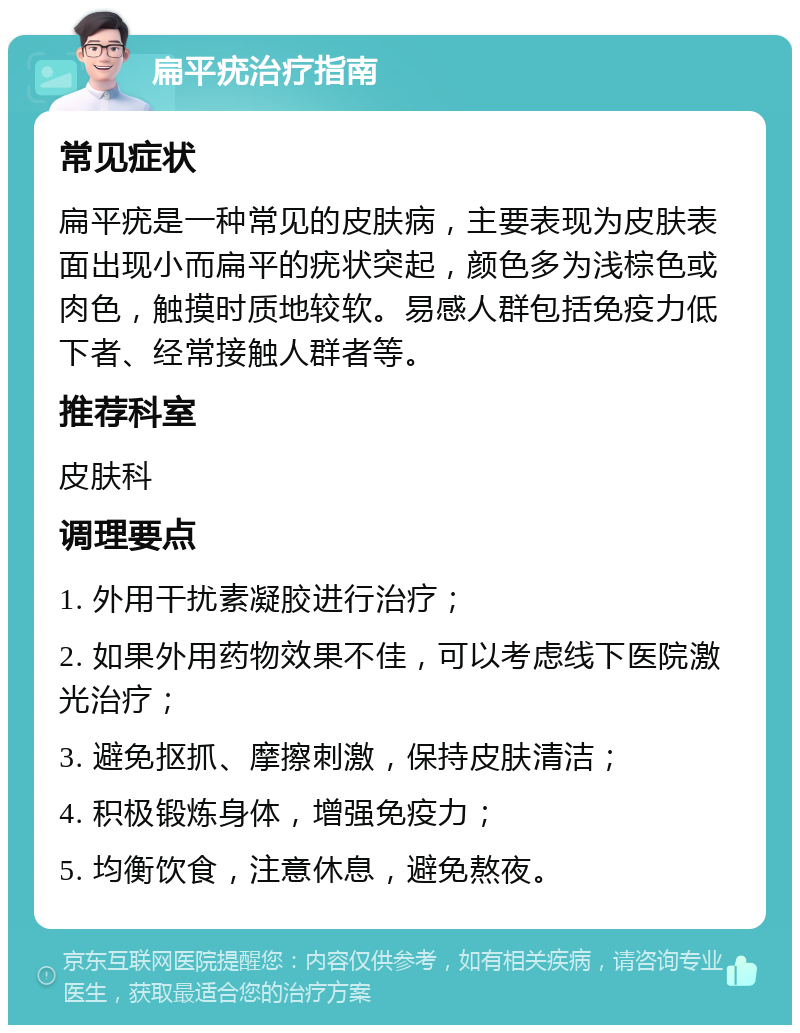 扁平疣治疗指南 常见症状 扁平疣是一种常见的皮肤病，主要表现为皮肤表面出现小而扁平的疣状突起，颜色多为浅棕色或肉色，触摸时质地较软。易感人群包括免疫力低下者、经常接触人群者等。 推荐科室 皮肤科 调理要点 1. 外用干扰素凝胶进行治疗； 2. 如果外用药物效果不佳，可以考虑线下医院激光治疗； 3. 避免抠抓、摩擦刺激，保持皮肤清洁； 4. 积极锻炼身体，增强免疫力； 5. 均衡饮食，注意休息，避免熬夜。