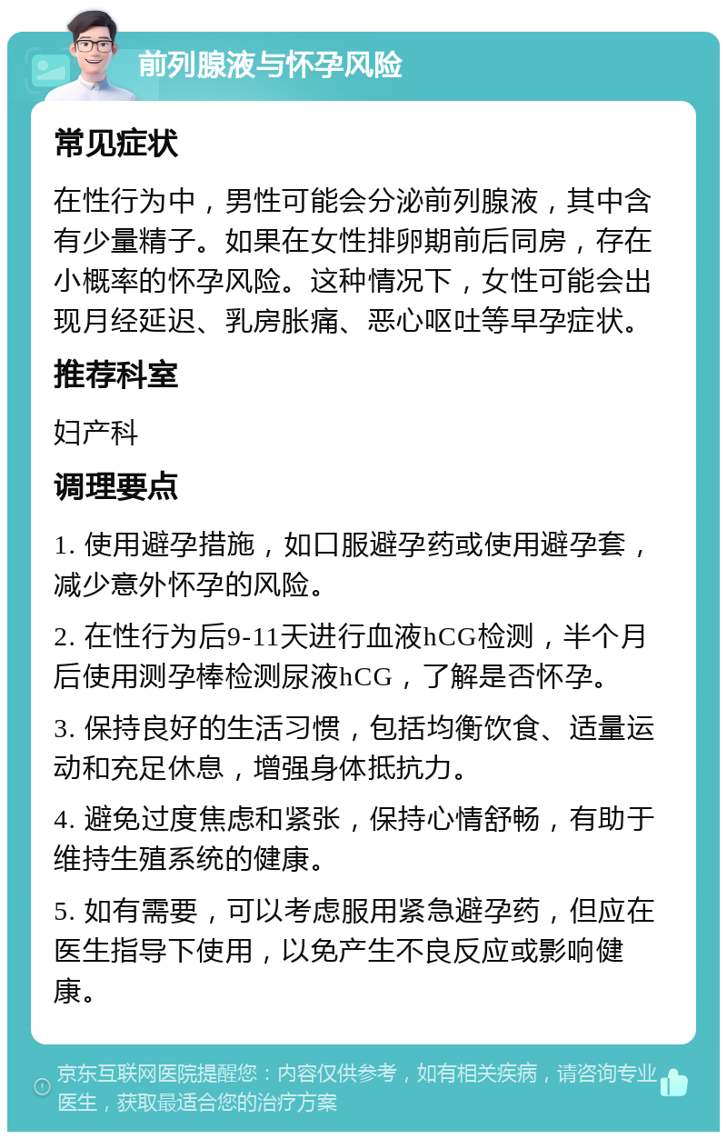 前列腺液与怀孕风险 常见症状 在性行为中，男性可能会分泌前列腺液，其中含有少量精子。如果在女性排卵期前后同房，存在小概率的怀孕风险。这种情况下，女性可能会出现月经延迟、乳房胀痛、恶心呕吐等早孕症状。 推荐科室 妇产科 调理要点 1. 使用避孕措施，如口服避孕药或使用避孕套，减少意外怀孕的风险。 2. 在性行为后9-11天进行血液hCG检测，半个月后使用测孕棒检测尿液hCG，了解是否怀孕。 3. 保持良好的生活习惯，包括均衡饮食、适量运动和充足休息，增强身体抵抗力。 4. 避免过度焦虑和紧张，保持心情舒畅，有助于维持生殖系统的健康。 5. 如有需要，可以考虑服用紧急避孕药，但应在医生指导下使用，以免产生不良反应或影响健康。