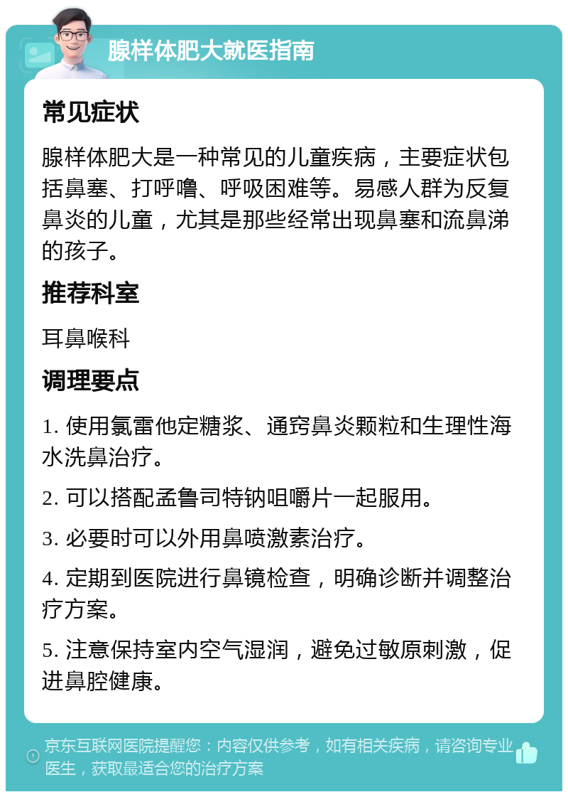 腺样体肥大就医指南 常见症状 腺样体肥大是一种常见的儿童疾病，主要症状包括鼻塞、打呼噜、呼吸困难等。易感人群为反复鼻炎的儿童，尤其是那些经常出现鼻塞和流鼻涕的孩子。 推荐科室 耳鼻喉科 调理要点 1. 使用氯雷他定糖浆、通窍鼻炎颗粒和生理性海水洗鼻治疗。 2. 可以搭配孟鲁司特钠咀嚼片一起服用。 3. 必要时可以外用鼻喷激素治疗。 4. 定期到医院进行鼻镜检查，明确诊断并调整治疗方案。 5. 注意保持室内空气湿润，避免过敏原刺激，促进鼻腔健康。