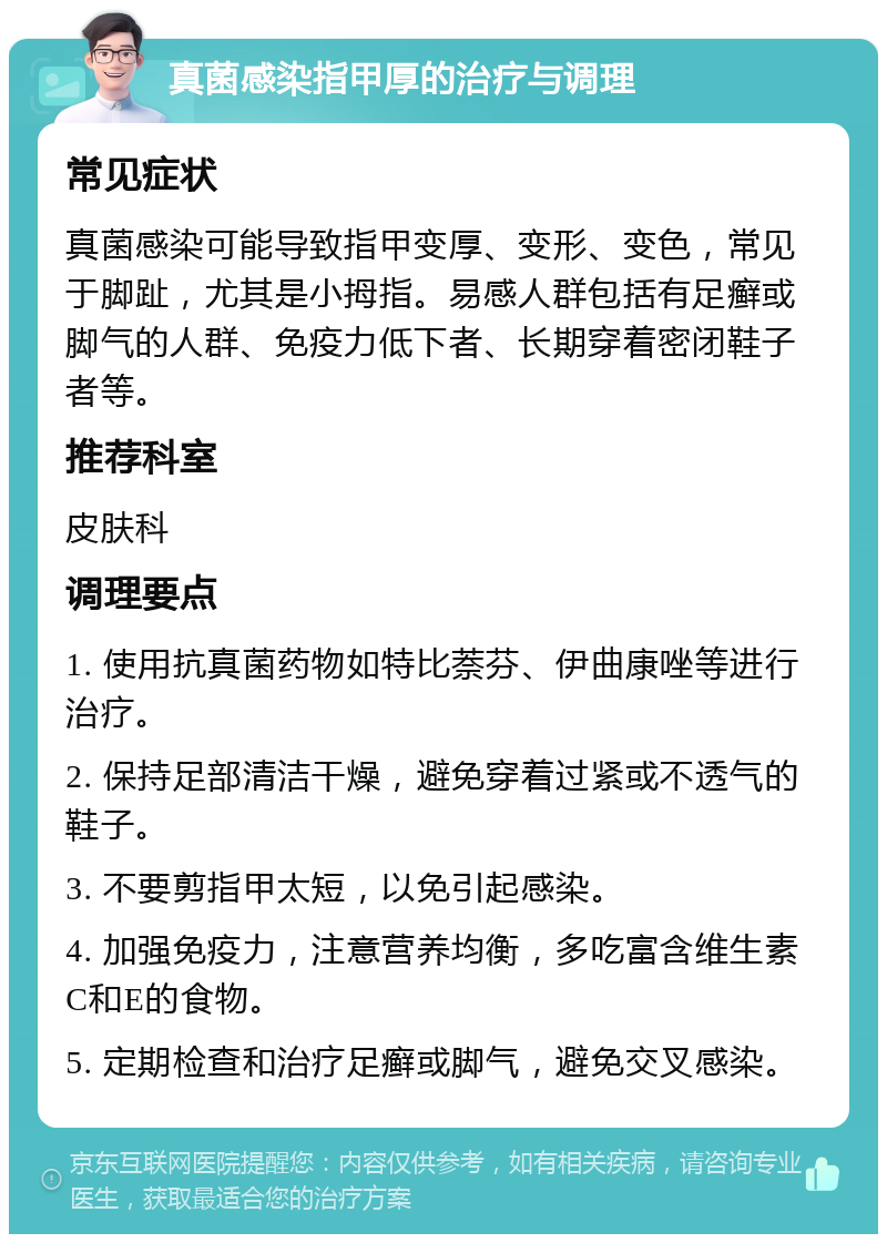 真菌感染指甲厚的治疗与调理 常见症状 真菌感染可能导致指甲变厚、变形、变色，常见于脚趾，尤其是小拇指。易感人群包括有足癣或脚气的人群、免疫力低下者、长期穿着密闭鞋子者等。 推荐科室 皮肤科 调理要点 1. 使用抗真菌药物如特比萘芬、伊曲康唑等进行治疗。 2. 保持足部清洁干燥，避免穿着过紧或不透气的鞋子。 3. 不要剪指甲太短，以免引起感染。 4. 加强免疫力，注意营养均衡，多吃富含维生素C和E的食物。 5. 定期检查和治疗足癣或脚气，避免交叉感染。