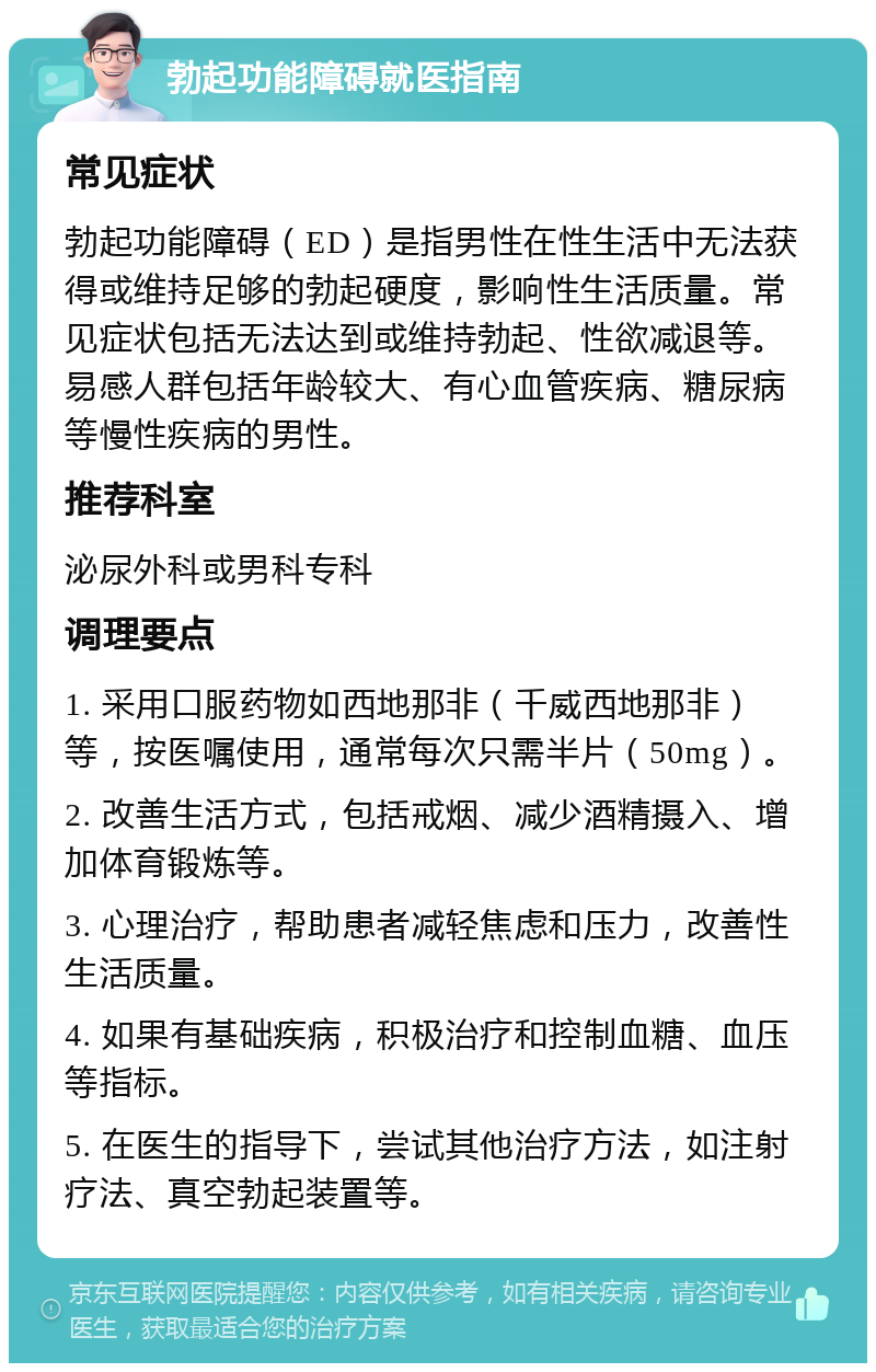 勃起功能障碍就医指南 常见症状 勃起功能障碍（ED）是指男性在性生活中无法获得或维持足够的勃起硬度，影响性生活质量。常见症状包括无法达到或维持勃起、性欲减退等。易感人群包括年龄较大、有心血管疾病、糖尿病等慢性疾病的男性。 推荐科室 泌尿外科或男科专科 调理要点 1. 采用口服药物如西地那非（千威西地那非）等，按医嘱使用，通常每次只需半片（50mg）。 2. 改善生活方式，包括戒烟、减少酒精摄入、增加体育锻炼等。 3. 心理治疗，帮助患者减轻焦虑和压力，改善性生活质量。 4. 如果有基础疾病，积极治疗和控制血糖、血压等指标。 5. 在医生的指导下，尝试其他治疗方法，如注射疗法、真空勃起装置等。