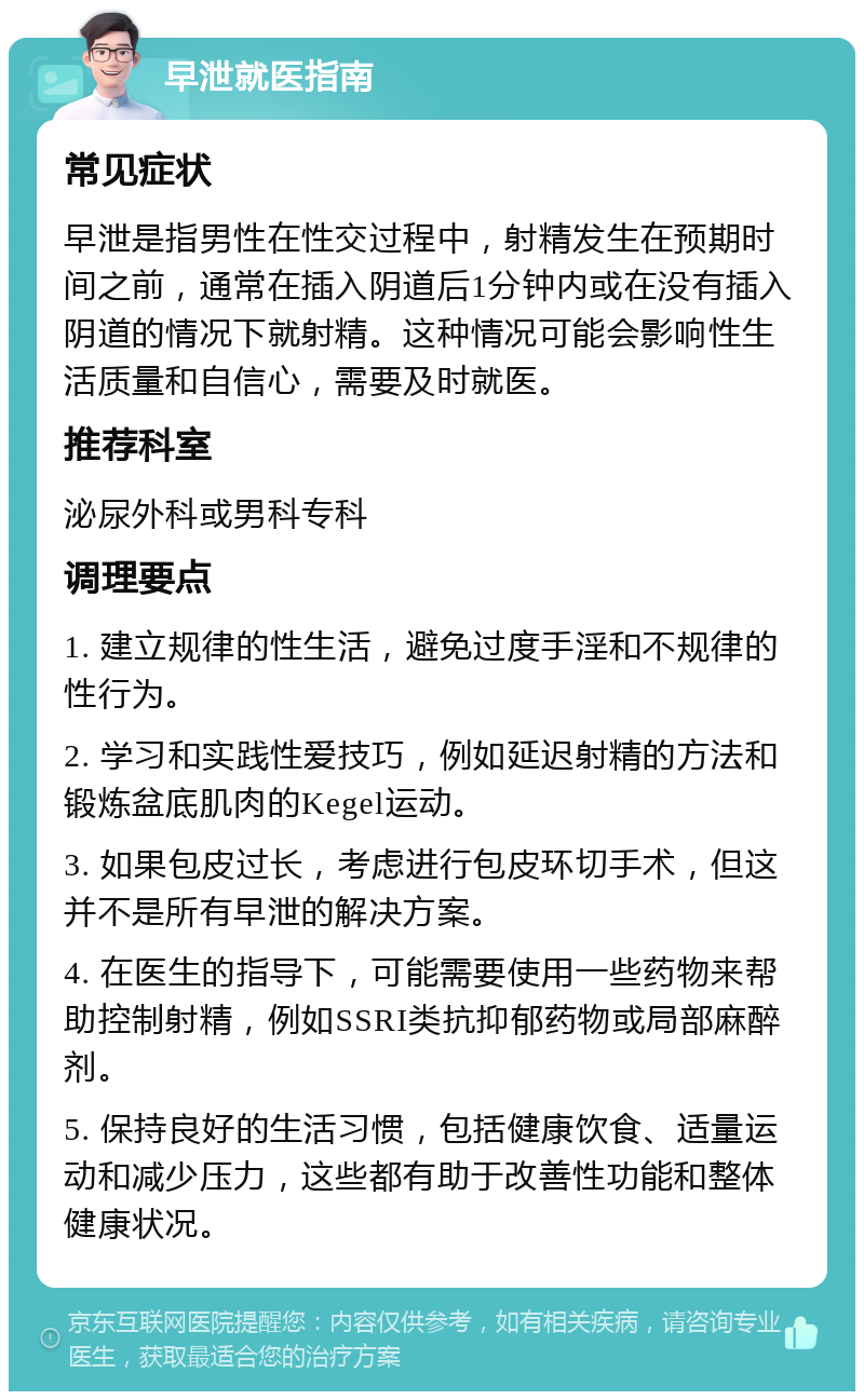 早泄就医指南 常见症状 早泄是指男性在性交过程中，射精发生在预期时间之前，通常在插入阴道后1分钟内或在没有插入阴道的情况下就射精。这种情况可能会影响性生活质量和自信心，需要及时就医。 推荐科室 泌尿外科或男科专科 调理要点 1. 建立规律的性生活，避免过度手淫和不规律的性行为。 2. 学习和实践性爱技巧，例如延迟射精的方法和锻炼盆底肌肉的Kegel运动。 3. 如果包皮过长，考虑进行包皮环切手术，但这并不是所有早泄的解决方案。 4. 在医生的指导下，可能需要使用一些药物来帮助控制射精，例如SSRI类抗抑郁药物或局部麻醉剂。 5. 保持良好的生活习惯，包括健康饮食、适量运动和减少压力，这些都有助于改善性功能和整体健康状况。