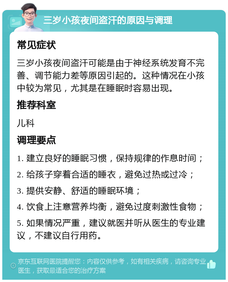 三岁小孩夜间盗汗的原因与调理 常见症状 三岁小孩夜间盗汗可能是由于神经系统发育不完善、调节能力差等原因引起的。这种情况在小孩中较为常见，尤其是在睡眠时容易出现。 推荐科室 儿科 调理要点 1. 建立良好的睡眠习惯，保持规律的作息时间； 2. 给孩子穿着合适的睡衣，避免过热或过冷； 3. 提供安静、舒适的睡眠环境； 4. 饮食上注意营养均衡，避免过度刺激性食物； 5. 如果情况严重，建议就医并听从医生的专业建议，不建议自行用药。