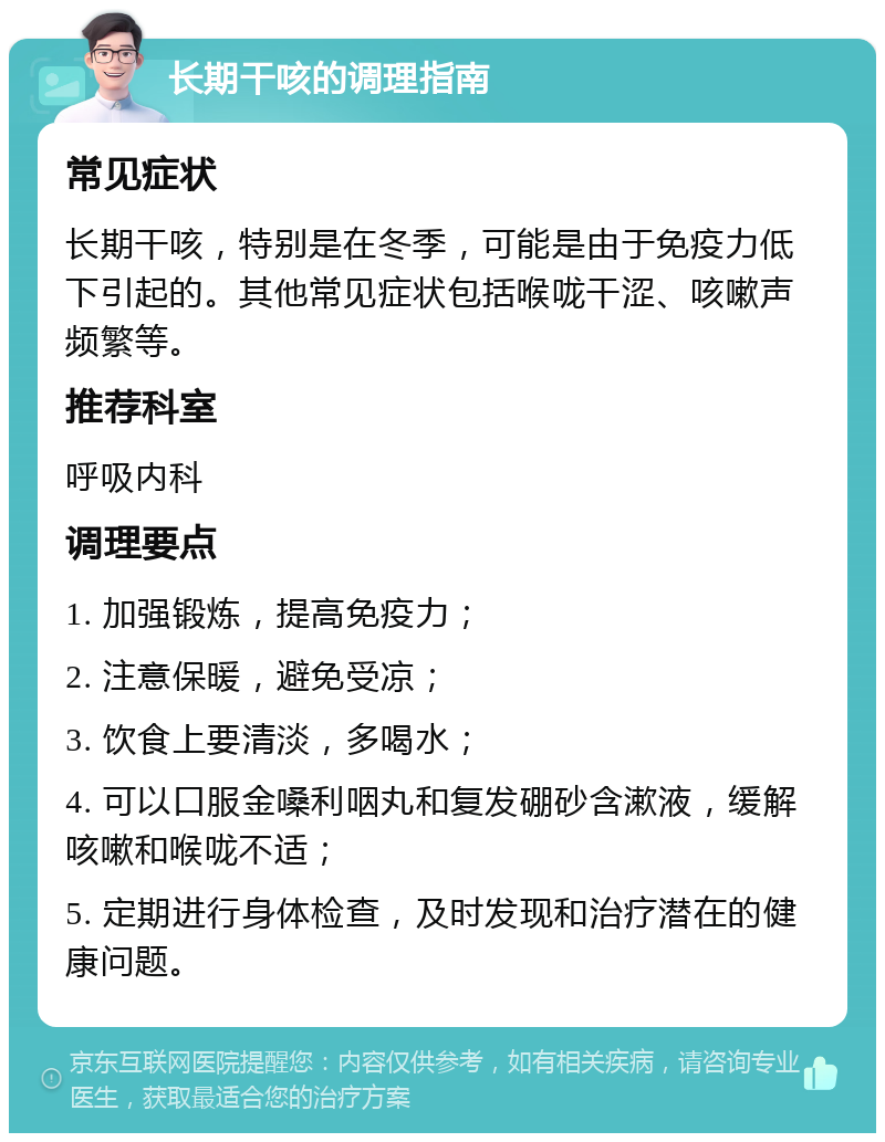 长期干咳的调理指南 常见症状 长期干咳，特别是在冬季，可能是由于免疫力低下引起的。其他常见症状包括喉咙干涩、咳嗽声频繁等。 推荐科室 呼吸内科 调理要点 1. 加强锻炼，提高免疫力； 2. 注意保暖，避免受凉； 3. 饮食上要清淡，多喝水； 4. 可以口服金嗓利咽丸和复发硼砂含漱液，缓解咳嗽和喉咙不适； 5. 定期进行身体检查，及时发现和治疗潜在的健康问题。