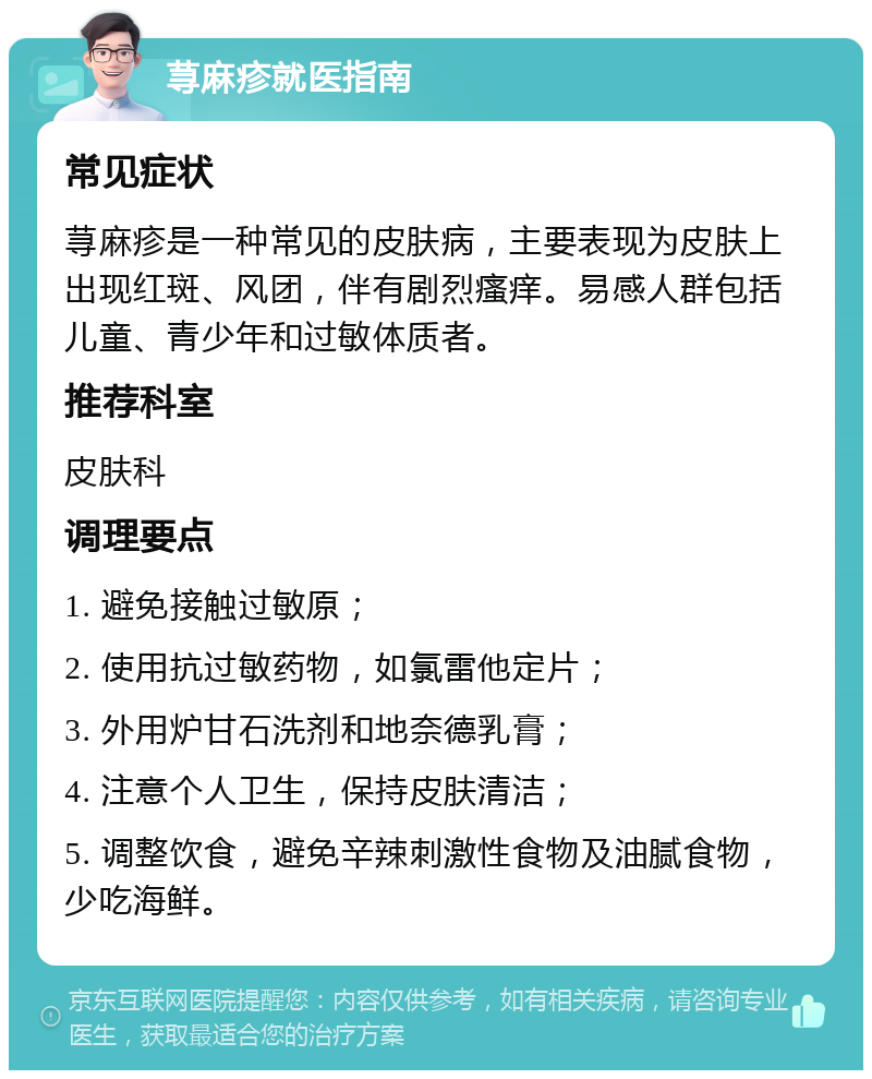 荨麻疹就医指南 常见症状 荨麻疹是一种常见的皮肤病，主要表现为皮肤上出现红斑、风团，伴有剧烈瘙痒。易感人群包括儿童、青少年和过敏体质者。 推荐科室 皮肤科 调理要点 1. 避免接触过敏原； 2. 使用抗过敏药物，如氯雷他定片； 3. 外用炉甘石洗剂和地奈德乳膏； 4. 注意个人卫生，保持皮肤清洁； 5. 调整饮食，避免辛辣刺激性食物及油腻食物，少吃海鲜。