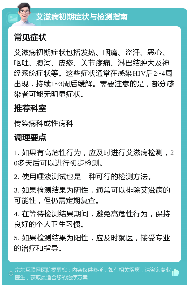 艾滋病初期症状与检测指南 常见症状 艾滋病初期症状包括发热、咽痛、盗汗、恶心、呕吐、腹泻、皮疹、关节疼痛、淋巴结肿大及神经系统症状等。这些症状通常在感染HIV后2~4周出现，持续1~3周后缓解。需要注意的是，部分感染者可能无明显症状。 推荐科室 传染病科或性病科 调理要点 1. 如果有高危性行为，应及时进行艾滋病检测，20多天后可以进行初步检测。 2. 使用唾液测试也是一种可行的检测方法。 3. 如果检测结果为阴性，通常可以排除艾滋病的可能性，但仍需定期复查。 4. 在等待检测结果期间，避免高危性行为，保持良好的个人卫生习惯。 5. 如果检测结果为阳性，应及时就医，接受专业的治疗和指导。