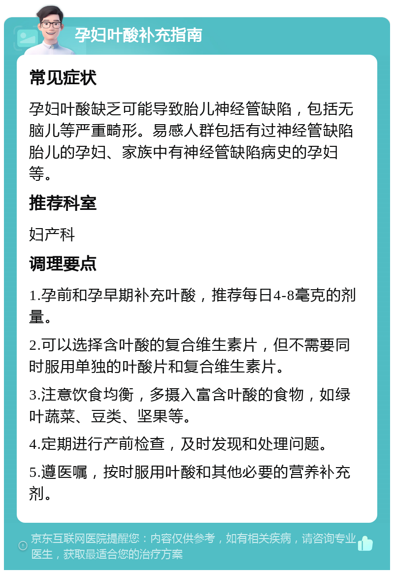 孕妇叶酸补充指南 常见症状 孕妇叶酸缺乏可能导致胎儿神经管缺陷，包括无脑儿等严重畸形。易感人群包括有过神经管缺陷胎儿的孕妇、家族中有神经管缺陷病史的孕妇等。 推荐科室 妇产科 调理要点 1.孕前和孕早期补充叶酸，推荐每日4-8毫克的剂量。 2.可以选择含叶酸的复合维生素片，但不需要同时服用单独的叶酸片和复合维生素片。 3.注意饮食均衡，多摄入富含叶酸的食物，如绿叶蔬菜、豆类、坚果等。 4.定期进行产前检查，及时发现和处理问题。 5.遵医嘱，按时服用叶酸和其他必要的营养补充剂。