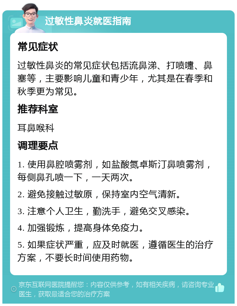 过敏性鼻炎就医指南 常见症状 过敏性鼻炎的常见症状包括流鼻涕、打喷嚏、鼻塞等，主要影响儿童和青少年，尤其是在春季和秋季更为常见。 推荐科室 耳鼻喉科 调理要点 1. 使用鼻腔喷雾剂，如盐酸氮卓斯汀鼻喷雾剂，每侧鼻孔喷一下，一天两次。 2. 避免接触过敏原，保持室内空气清新。 3. 注意个人卫生，勤洗手，避免交叉感染。 4. 加强锻炼，提高身体免疫力。 5. 如果症状严重，应及时就医，遵循医生的治疗方案，不要长时间使用药物。