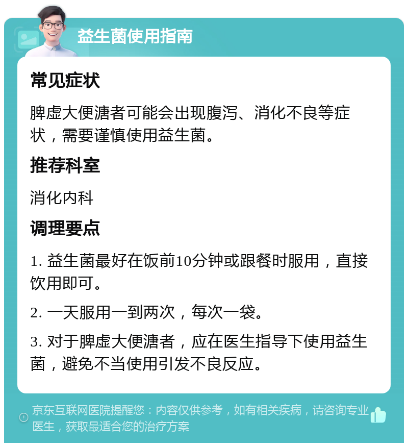 益生菌使用指南 常见症状 脾虚大便溏者可能会出现腹泻、消化不良等症状，需要谨慎使用益生菌。 推荐科室 消化内科 调理要点 1. 益生菌最好在饭前10分钟或跟餐时服用，直接饮用即可。 2. 一天服用一到两次，每次一袋。 3. 对于脾虚大便溏者，应在医生指导下使用益生菌，避免不当使用引发不良反应。