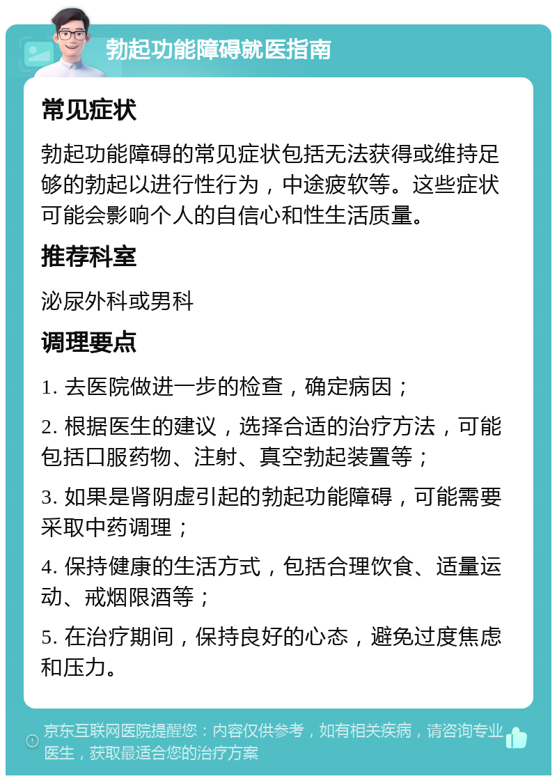 勃起功能障碍就医指南 常见症状 勃起功能障碍的常见症状包括无法获得或维持足够的勃起以进行性行为，中途疲软等。这些症状可能会影响个人的自信心和性生活质量。 推荐科室 泌尿外科或男科 调理要点 1. 去医院做进一步的检查，确定病因； 2. 根据医生的建议，选择合适的治疗方法，可能包括口服药物、注射、真空勃起装置等； 3. 如果是肾阴虚引起的勃起功能障碍，可能需要采取中药调理； 4. 保持健康的生活方式，包括合理饮食、适量运动、戒烟限酒等； 5. 在治疗期间，保持良好的心态，避免过度焦虑和压力。