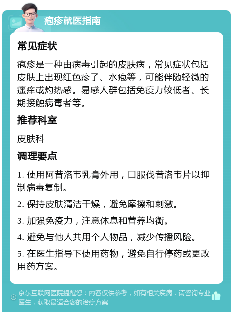 疱疹就医指南 常见症状 疱疹是一种由病毒引起的皮肤病，常见症状包括皮肤上出现红色疹子、水疱等，可能伴随轻微的瘙痒或灼热感。易感人群包括免疫力较低者、长期接触病毒者等。 推荐科室 皮肤科 调理要点 1. 使用阿昔洛韦乳膏外用，口服伐昔洛韦片以抑制病毒复制。 2. 保持皮肤清洁干燥，避免摩擦和刺激。 3. 加强免疫力，注意休息和营养均衡。 4. 避免与他人共用个人物品，减少传播风险。 5. 在医生指导下使用药物，避免自行停药或更改用药方案。