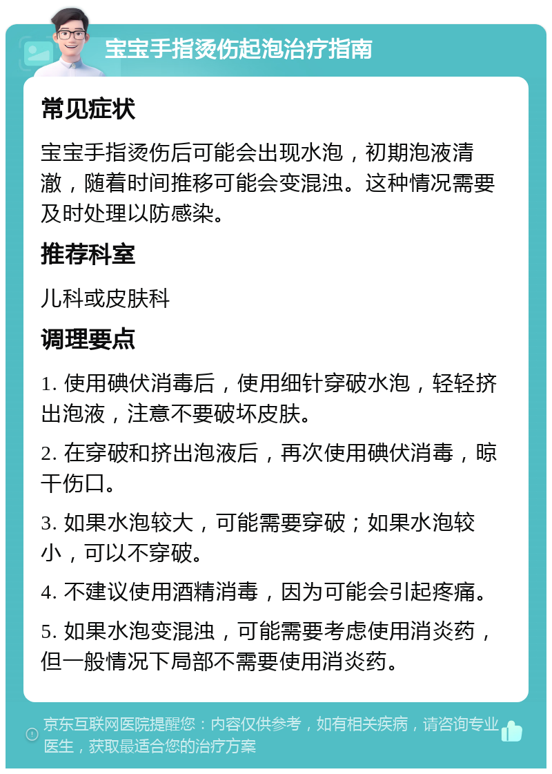 宝宝手指烫伤起泡治疗指南 常见症状 宝宝手指烫伤后可能会出现水泡，初期泡液清澈，随着时间推移可能会变混浊。这种情况需要及时处理以防感染。 推荐科室 儿科或皮肤科 调理要点 1. 使用碘伏消毒后，使用细针穿破水泡，轻轻挤出泡液，注意不要破坏皮肤。 2. 在穿破和挤出泡液后，再次使用碘伏消毒，晾干伤口。 3. 如果水泡较大，可能需要穿破；如果水泡较小，可以不穿破。 4. 不建议使用酒精消毒，因为可能会引起疼痛。 5. 如果水泡变混浊，可能需要考虑使用消炎药，但一般情况下局部不需要使用消炎药。