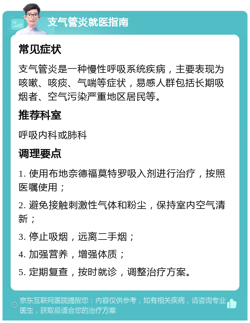 支气管炎就医指南 常见症状 支气管炎是一种慢性呼吸系统疾病，主要表现为咳嗽、咳痰、气喘等症状，易感人群包括长期吸烟者、空气污染严重地区居民等。 推荐科室 呼吸内科或肺科 调理要点 1. 使用布地奈德福莫特罗吸入剂进行治疗，按照医嘱使用； 2. 避免接触刺激性气体和粉尘，保持室内空气清新； 3. 停止吸烟，远离二手烟； 4. 加强营养，增强体质； 5. 定期复查，按时就诊，调整治疗方案。