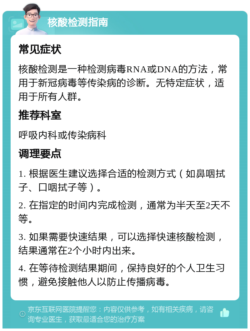 核酸检测指南 常见症状 核酸检测是一种检测病毒RNA或DNA的方法，常用于新冠病毒等传染病的诊断。无特定症状，适用于所有人群。 推荐科室 呼吸内科或传染病科 调理要点 1. 根据医生建议选择合适的检测方式（如鼻咽拭子、口咽拭子等）。 2. 在指定的时间内完成检测，通常为半天至2天不等。 3. 如果需要快速结果，可以选择快速核酸检测，结果通常在2个小时内出来。 4. 在等待检测结果期间，保持良好的个人卫生习惯，避免接触他人以防止传播病毒。