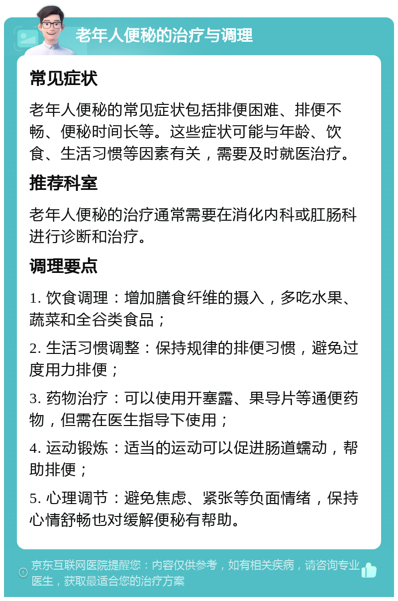 老年人便秘的治疗与调理 常见症状 老年人便秘的常见症状包括排便困难、排便不畅、便秘时间长等。这些症状可能与年龄、饮食、生活习惯等因素有关，需要及时就医治疗。 推荐科室 老年人便秘的治疗通常需要在消化内科或肛肠科进行诊断和治疗。 调理要点 1. 饮食调理：增加膳食纤维的摄入，多吃水果、蔬菜和全谷类食品； 2. 生活习惯调整：保持规律的排便习惯，避免过度用力排便； 3. 药物治疗：可以使用开塞露、果导片等通便药物，但需在医生指导下使用； 4. 运动锻炼：适当的运动可以促进肠道蠕动，帮助排便； 5. 心理调节：避免焦虑、紧张等负面情绪，保持心情舒畅也对缓解便秘有帮助。