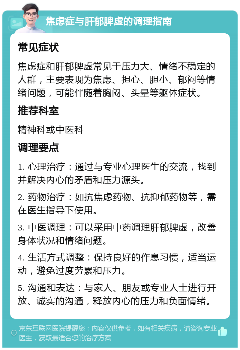 焦虑症与肝郁脾虚的调理指南 常见症状 焦虑症和肝郁脾虚常见于压力大、情绪不稳定的人群，主要表现为焦虑、担心、胆小、郁闷等情绪问题，可能伴随着胸闷、头晕等躯体症状。 推荐科室 精神科或中医科 调理要点 1. 心理治疗：通过与专业心理医生的交流，找到并解决内心的矛盾和压力源头。 2. 药物治疗：如抗焦虑药物、抗抑郁药物等，需在医生指导下使用。 3. 中医调理：可以采用中药调理肝郁脾虚，改善身体状况和情绪问题。 4. 生活方式调整：保持良好的作息习惯，适当运动，避免过度劳累和压力。 5. 沟通和表达：与家人、朋友或专业人士进行开放、诚实的沟通，释放内心的压力和负面情绪。