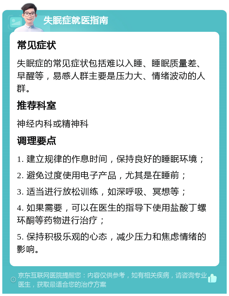 失眠症就医指南 常见症状 失眠症的常见症状包括难以入睡、睡眠质量差、早醒等，易感人群主要是压力大、情绪波动的人群。 推荐科室 神经内科或精神科 调理要点 1. 建立规律的作息时间，保持良好的睡眠环境； 2. 避免过度使用电子产品，尤其是在睡前； 3. 适当进行放松训练，如深呼吸、冥想等； 4. 如果需要，可以在医生的指导下使用盐酸丁螺环酮等药物进行治疗； 5. 保持积极乐观的心态，减少压力和焦虑情绪的影响。