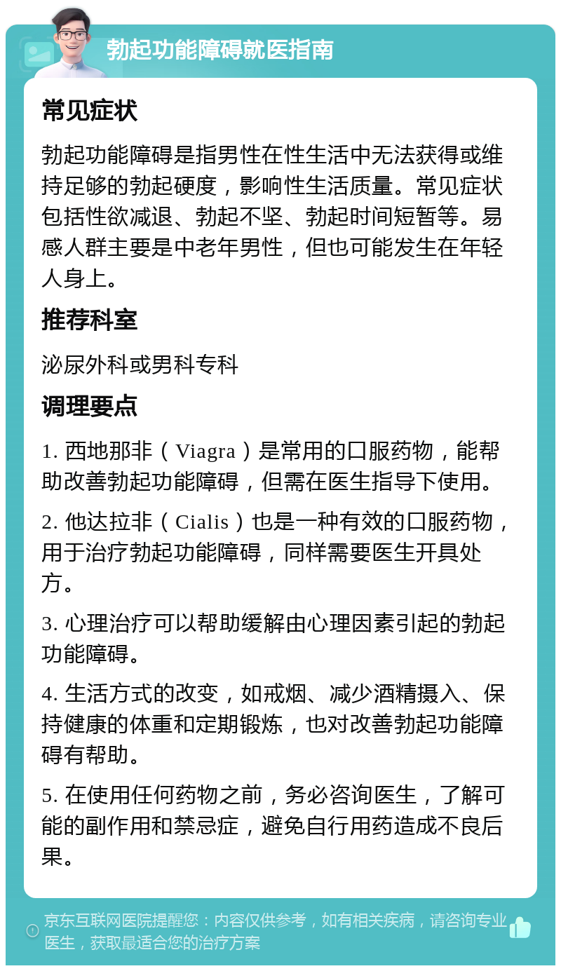 勃起功能障碍就医指南 常见症状 勃起功能障碍是指男性在性生活中无法获得或维持足够的勃起硬度，影响性生活质量。常见症状包括性欲减退、勃起不坚、勃起时间短暂等。易感人群主要是中老年男性，但也可能发生在年轻人身上。 推荐科室 泌尿外科或男科专科 调理要点 1. 西地那非（Viagra）是常用的口服药物，能帮助改善勃起功能障碍，但需在医生指导下使用。 2. 他达拉非（Cialis）也是一种有效的口服药物，用于治疗勃起功能障碍，同样需要医生开具处方。 3. 心理治疗可以帮助缓解由心理因素引起的勃起功能障碍。 4. 生活方式的改变，如戒烟、减少酒精摄入、保持健康的体重和定期锻炼，也对改善勃起功能障碍有帮助。 5. 在使用任何药物之前，务必咨询医生，了解可能的副作用和禁忌症，避免自行用药造成不良后果。