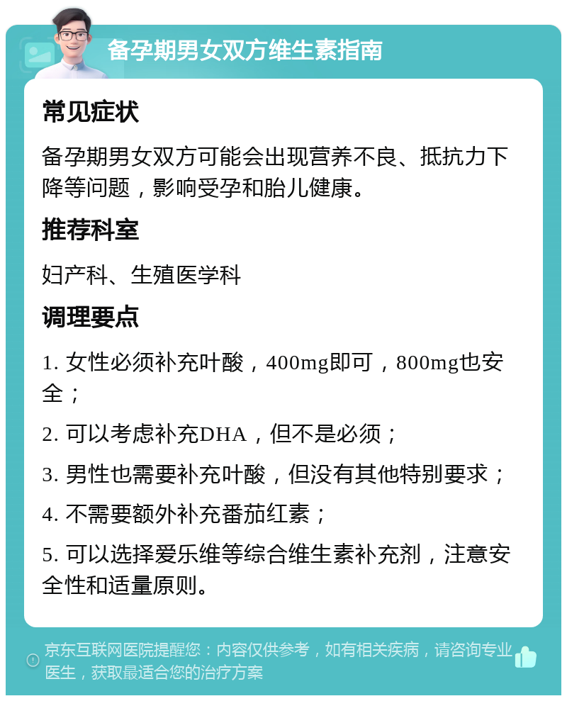 备孕期男女双方维生素指南 常见症状 备孕期男女双方可能会出现营养不良、抵抗力下降等问题，影响受孕和胎儿健康。 推荐科室 妇产科、生殖医学科 调理要点 1. 女性必须补充叶酸，400mg即可，800mg也安全； 2. 可以考虑补充DHA，但不是必须； 3. 男性也需要补充叶酸，但没有其他特别要求； 4. 不需要额外补充番茄红素； 5. 可以选择爱乐维等综合维生素补充剂，注意安全性和适量原则。