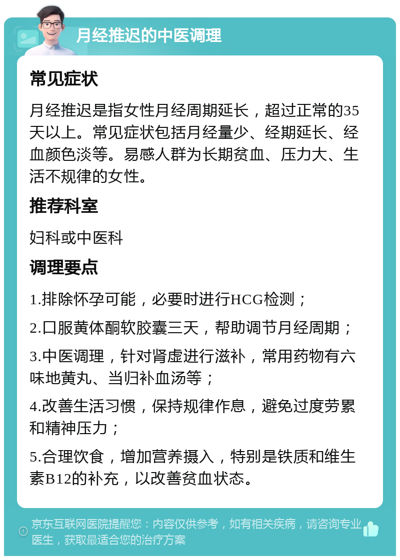 月经推迟的中医调理 常见症状 月经推迟是指女性月经周期延长，超过正常的35天以上。常见症状包括月经量少、经期延长、经血颜色淡等。易感人群为长期贫血、压力大、生活不规律的女性。 推荐科室 妇科或中医科 调理要点 1.排除怀孕可能，必要时进行HCG检测； 2.口服黄体酮软胶囊三天，帮助调节月经周期； 3.中医调理，针对肾虚进行滋补，常用药物有六味地黄丸、当归补血汤等； 4.改善生活习惯，保持规律作息，避免过度劳累和精神压力； 5.合理饮食，增加营养摄入，特别是铁质和维生素B12的补充，以改善贫血状态。