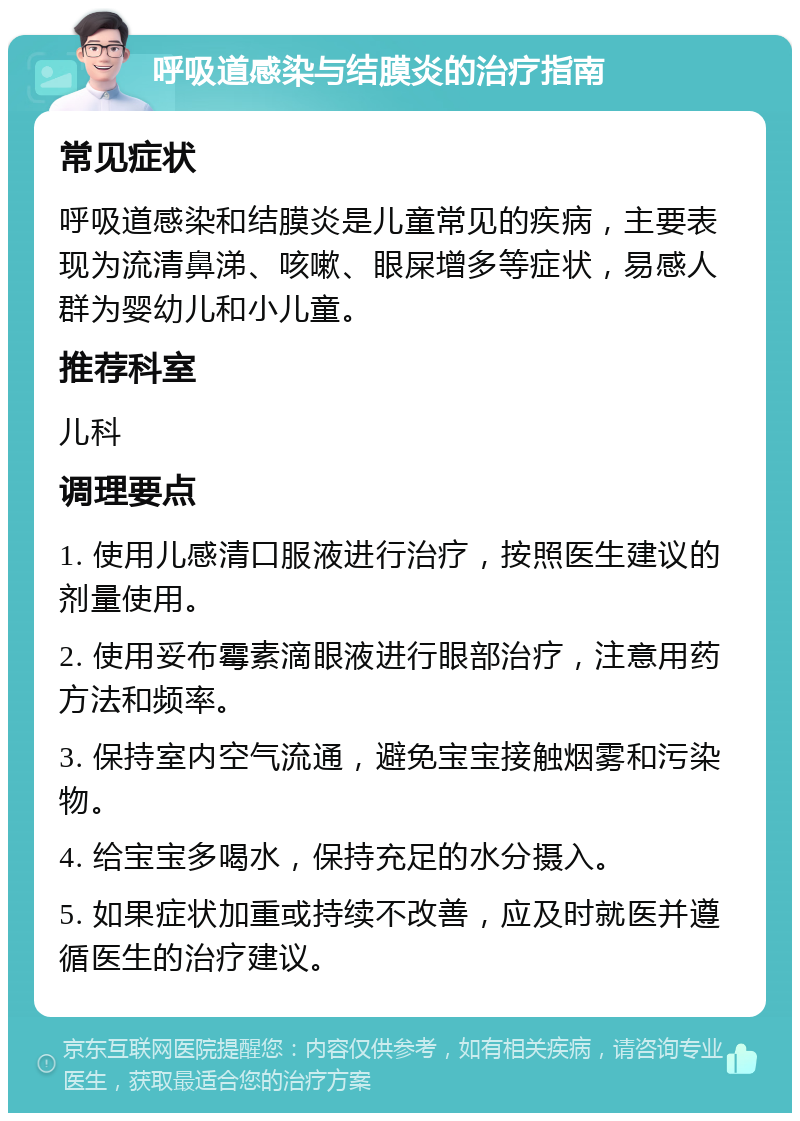 呼吸道感染与结膜炎的治疗指南 常见症状 呼吸道感染和结膜炎是儿童常见的疾病，主要表现为流清鼻涕、咳嗽、眼屎增多等症状，易感人群为婴幼儿和小儿童。 推荐科室 儿科 调理要点 1. 使用儿感清口服液进行治疗，按照医生建议的剂量使用。 2. 使用妥布霉素滴眼液进行眼部治疗，注意用药方法和频率。 3. 保持室内空气流通，避免宝宝接触烟雾和污染物。 4. 给宝宝多喝水，保持充足的水分摄入。 5. 如果症状加重或持续不改善，应及时就医并遵循医生的治疗建议。