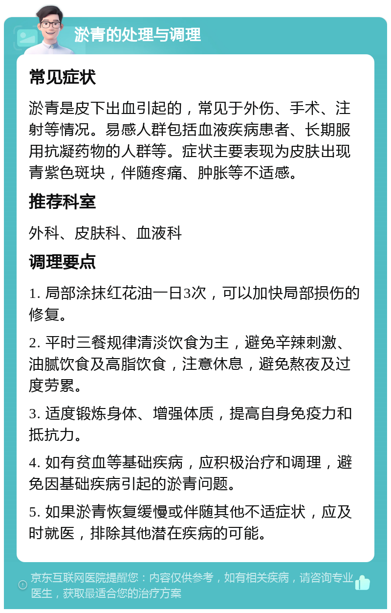 淤青的处理与调理 常见症状 淤青是皮下出血引起的，常见于外伤、手术、注射等情况。易感人群包括血液疾病患者、长期服用抗凝药物的人群等。症状主要表现为皮肤出现青紫色斑块，伴随疼痛、肿胀等不适感。 推荐科室 外科、皮肤科、血液科 调理要点 1. 局部涂抹红花油一日3次，可以加快局部损伤的修复。 2. 平时三餐规律清淡饮食为主，避免辛辣刺激、油腻饮食及高脂饮食，注意休息，避免熬夜及过度劳累。 3. 适度锻炼身体、增强体质，提高自身免疫力和抵抗力。 4. 如有贫血等基础疾病，应积极治疗和调理，避免因基础疾病引起的淤青问题。 5. 如果淤青恢复缓慢或伴随其他不适症状，应及时就医，排除其他潜在疾病的可能。