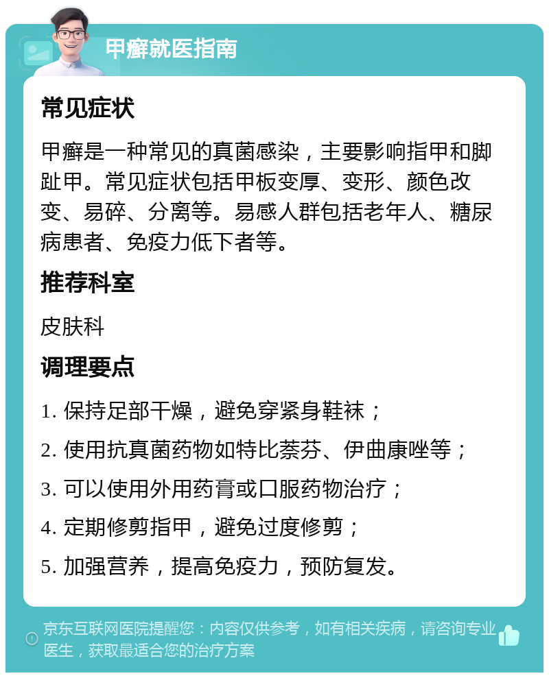 甲癣就医指南 常见症状 甲癣是一种常见的真菌感染，主要影响指甲和脚趾甲。常见症状包括甲板变厚、变形、颜色改变、易碎、分离等。易感人群包括老年人、糖尿病患者、免疫力低下者等。 推荐科室 皮肤科 调理要点 1. 保持足部干燥，避免穿紧身鞋袜； 2. 使用抗真菌药物如特比萘芬、伊曲康唑等； 3. 可以使用外用药膏或口服药物治疗； 4. 定期修剪指甲，避免过度修剪； 5. 加强营养，提高免疫力，预防复发。