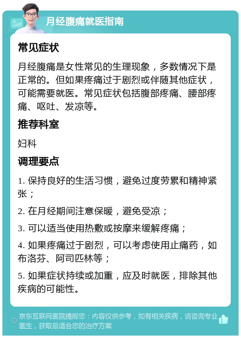 月经腹痛就医指南 常见症状 月经腹痛是女性常见的生理现象，多数情况下是正常的。但如果疼痛过于剧烈或伴随其他症状，可能需要就医。常见症状包括腹部疼痛、腰部疼痛、呕吐、发凉等。 推荐科室 妇科 调理要点 1. 保持良好的生活习惯，避免过度劳累和精神紧张； 2. 在月经期间注意保暖，避免受凉； 3. 可以适当使用热敷或按摩来缓解疼痛； 4. 如果疼痛过于剧烈，可以考虑使用止痛药，如布洛芬、阿司匹林等； 5. 如果症状持续或加重，应及时就医，排除其他疾病的可能性。