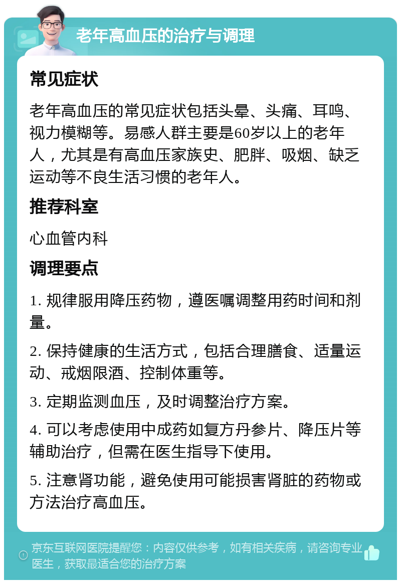 老年高血压的治疗与调理 常见症状 老年高血压的常见症状包括头晕、头痛、耳鸣、视力模糊等。易感人群主要是60岁以上的老年人，尤其是有高血压家族史、肥胖、吸烟、缺乏运动等不良生活习惯的老年人。 推荐科室 心血管内科 调理要点 1. 规律服用降压药物，遵医嘱调整用药时间和剂量。 2. 保持健康的生活方式，包括合理膳食、适量运动、戒烟限酒、控制体重等。 3. 定期监测血压，及时调整治疗方案。 4. 可以考虑使用中成药如复方丹参片、降压片等辅助治疗，但需在医生指导下使用。 5. 注意肾功能，避免使用可能损害肾脏的药物或方法治疗高血压。