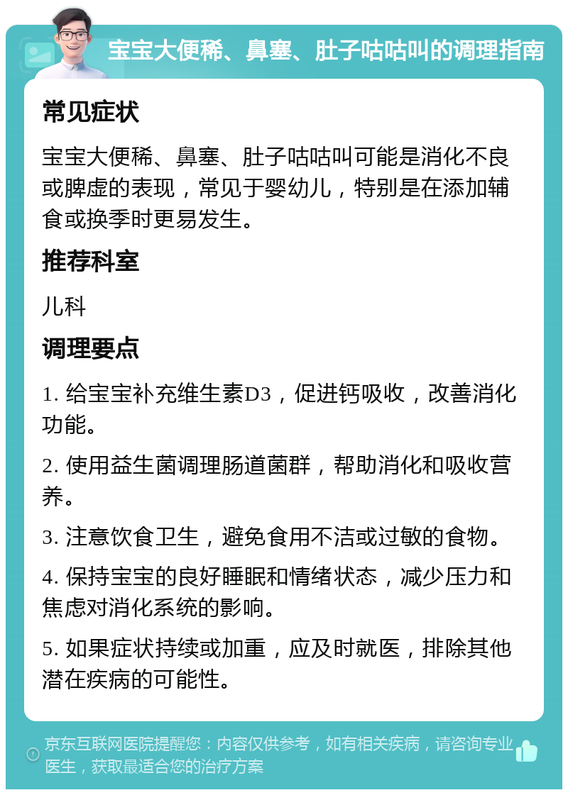 宝宝大便稀、鼻塞、肚子咕咕叫的调理指南 常见症状 宝宝大便稀、鼻塞、肚子咕咕叫可能是消化不良或脾虚的表现，常见于婴幼儿，特别是在添加辅食或换季时更易发生。 推荐科室 儿科 调理要点 1. 给宝宝补充维生素D3，促进钙吸收，改善消化功能。 2. 使用益生菌调理肠道菌群，帮助消化和吸收营养。 3. 注意饮食卫生，避免食用不洁或过敏的食物。 4. 保持宝宝的良好睡眠和情绪状态，减少压力和焦虑对消化系统的影响。 5. 如果症状持续或加重，应及时就医，排除其他潜在疾病的可能性。