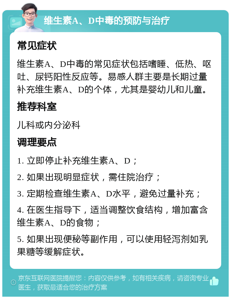 维生素A、D中毒的预防与治疗 常见症状 维生素A、D中毒的常见症状包括嗜睡、低热、呕吐、尿钙阳性反应等。易感人群主要是长期过量补充维生素A、D的个体，尤其是婴幼儿和儿童。 推荐科室 儿科或内分泌科 调理要点 1. 立即停止补充维生素A、D； 2. 如果出现明显症状，需住院治疗； 3. 定期检查维生素A、D水平，避免过量补充； 4. 在医生指导下，适当调整饮食结构，增加富含维生素A、D的食物； 5. 如果出现便秘等副作用，可以使用轻泻剂如乳果糖等缓解症状。