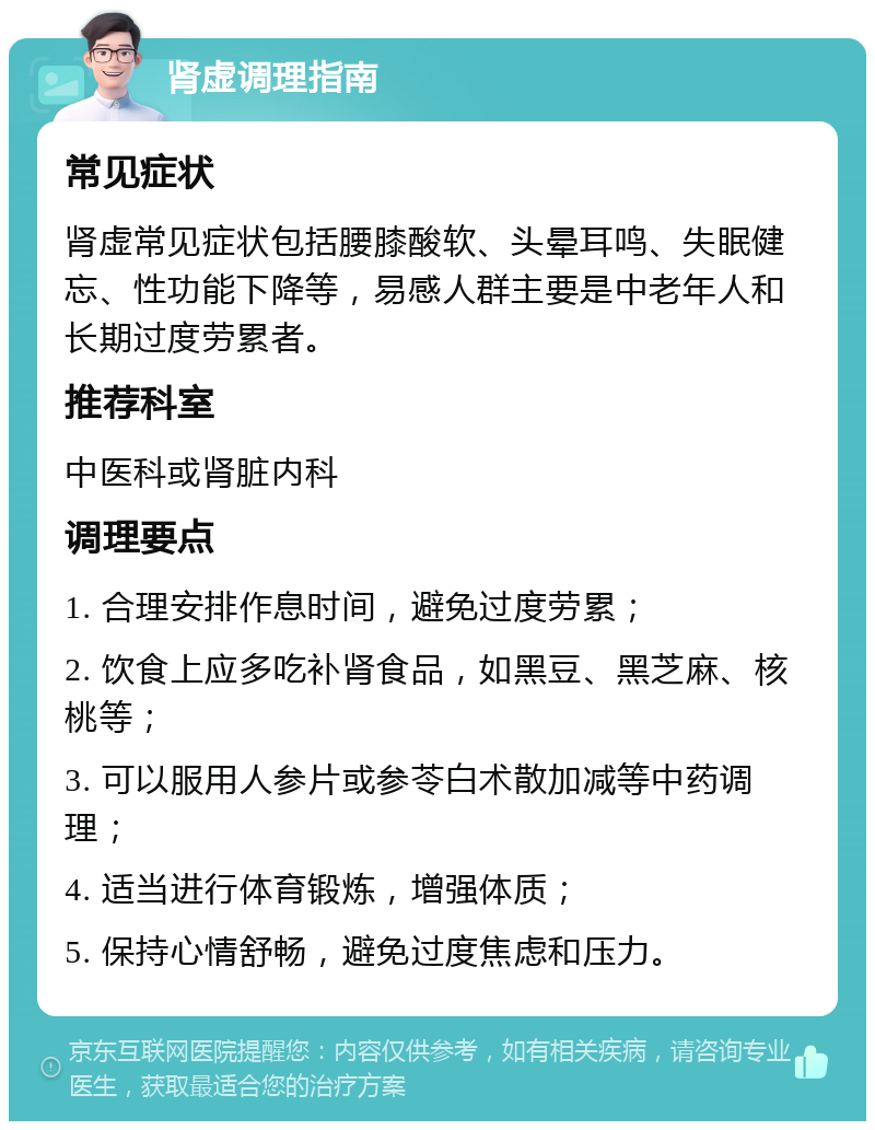 肾虚调理指南 常见症状 肾虚常见症状包括腰膝酸软、头晕耳鸣、失眠健忘、性功能下降等，易感人群主要是中老年人和长期过度劳累者。 推荐科室 中医科或肾脏内科 调理要点 1. 合理安排作息时间，避免过度劳累； 2. 饮食上应多吃补肾食品，如黑豆、黑芝麻、核桃等； 3. 可以服用人参片或参苓白术散加减等中药调理； 4. 适当进行体育锻炼，增强体质； 5. 保持心情舒畅，避免过度焦虑和压力。