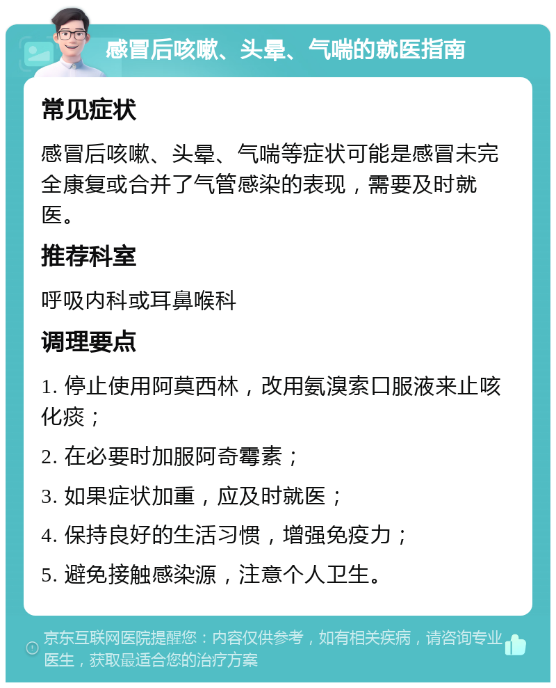 感冒后咳嗽、头晕、气喘的就医指南 常见症状 感冒后咳嗽、头晕、气喘等症状可能是感冒未完全康复或合并了气管感染的表现，需要及时就医。 推荐科室 呼吸内科或耳鼻喉科 调理要点 1. 停止使用阿莫西林，改用氨溴索口服液来止咳化痰； 2. 在必要时加服阿奇霉素； 3. 如果症状加重，应及时就医； 4. 保持良好的生活习惯，增强免疫力； 5. 避免接触感染源，注意个人卫生。