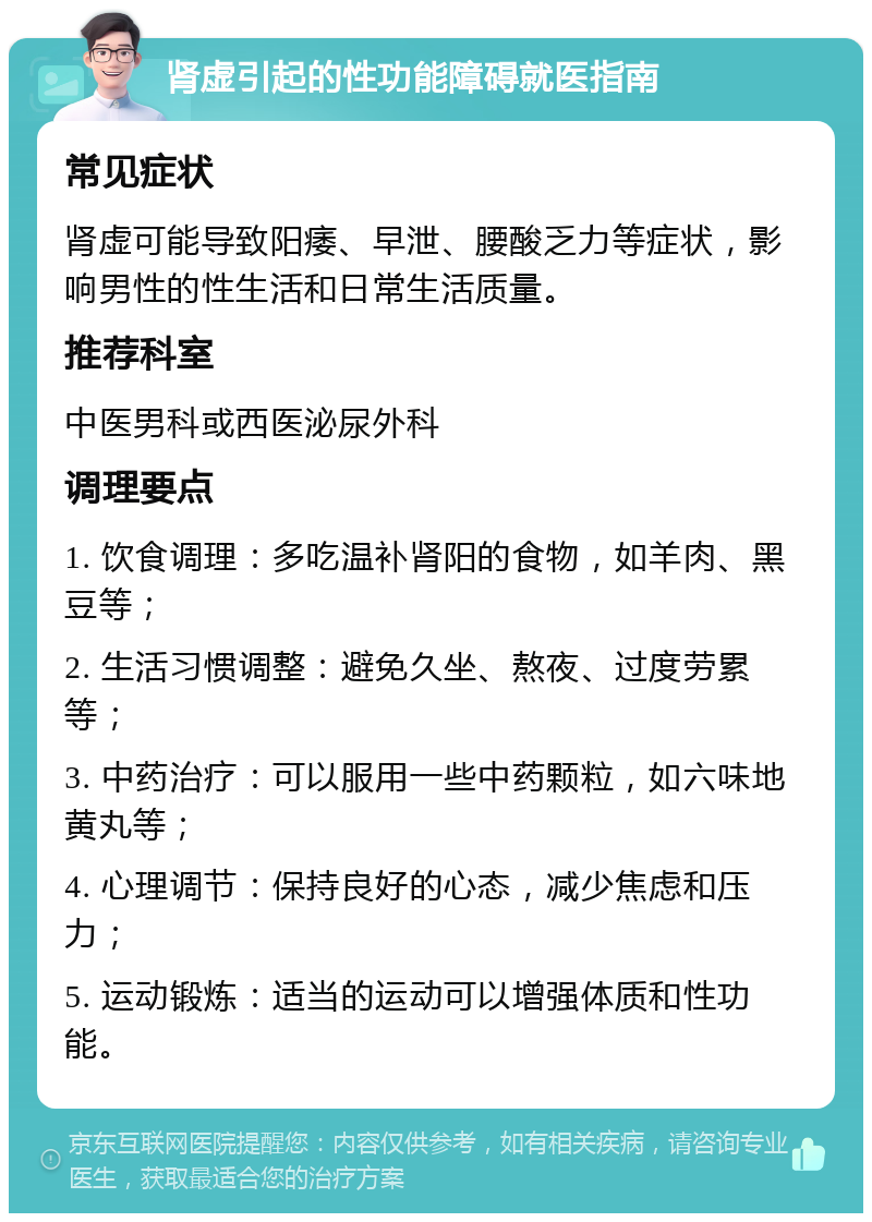 肾虚引起的性功能障碍就医指南 常见症状 肾虚可能导致阳痿、早泄、腰酸乏力等症状，影响男性的性生活和日常生活质量。 推荐科室 中医男科或西医泌尿外科 调理要点 1. 饮食调理：多吃温补肾阳的食物，如羊肉、黑豆等； 2. 生活习惯调整：避免久坐、熬夜、过度劳累等； 3. 中药治疗：可以服用一些中药颗粒，如六味地黄丸等； 4. 心理调节：保持良好的心态，减少焦虑和压力； 5. 运动锻炼：适当的运动可以增强体质和性功能。