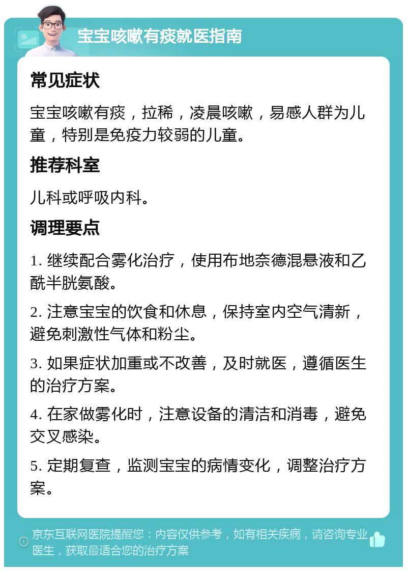 宝宝咳嗽有痰就医指南 常见症状 宝宝咳嗽有痰，拉稀，凌晨咳嗽，易感人群为儿童，特别是免疫力较弱的儿童。 推荐科室 儿科或呼吸内科。 调理要点 1. 继续配合雾化治疗，使用布地奈德混悬液和乙酰半胱氨酸。 2. 注意宝宝的饮食和休息，保持室内空气清新，避免刺激性气体和粉尘。 3. 如果症状加重或不改善，及时就医，遵循医生的治疗方案。 4. 在家做雾化时，注意设备的清洁和消毒，避免交叉感染。 5. 定期复查，监测宝宝的病情变化，调整治疗方案。