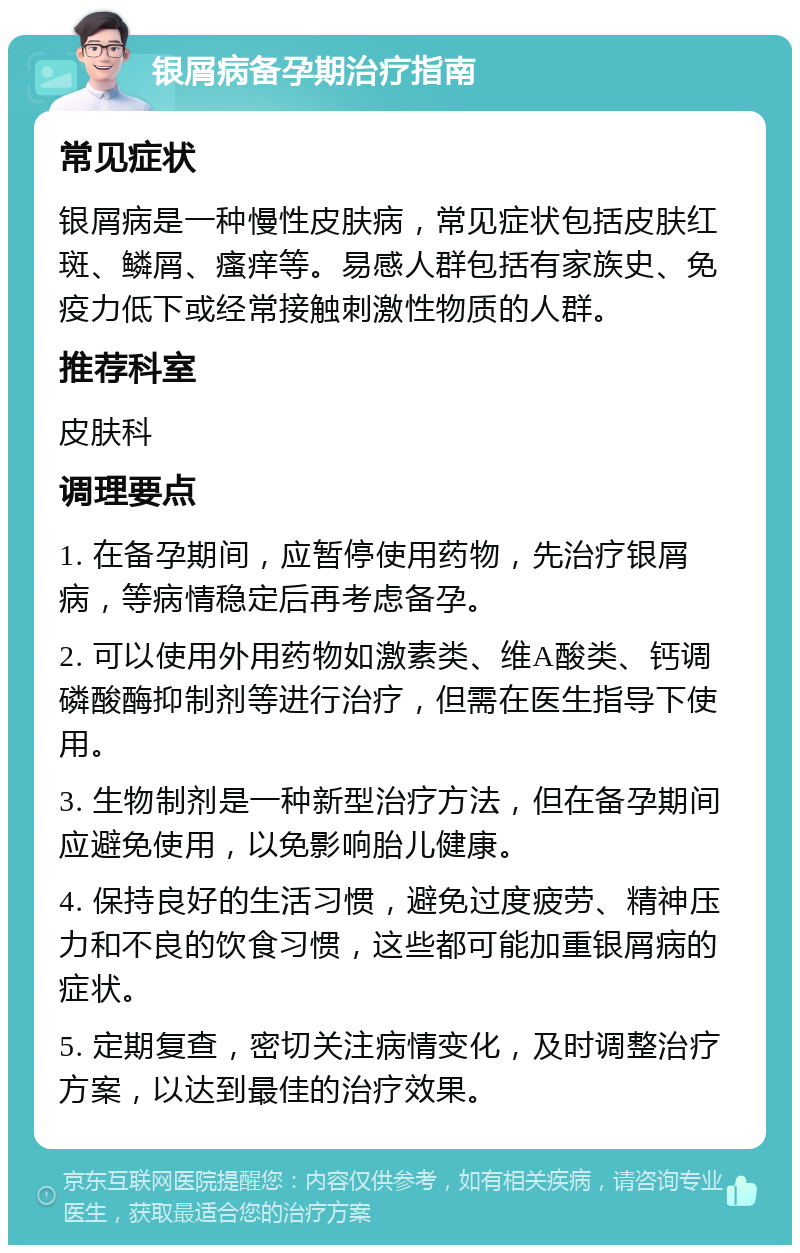 银屑病备孕期治疗指南 常见症状 银屑病是一种慢性皮肤病，常见症状包括皮肤红斑、鳞屑、瘙痒等。易感人群包括有家族史、免疫力低下或经常接触刺激性物质的人群。 推荐科室 皮肤科 调理要点 1. 在备孕期间，应暂停使用药物，先治疗银屑病，等病情稳定后再考虑备孕。 2. 可以使用外用药物如激素类、维A酸类、钙调磷酸酶抑制剂等进行治疗，但需在医生指导下使用。 3. 生物制剂是一种新型治疗方法，但在备孕期间应避免使用，以免影响胎儿健康。 4. 保持良好的生活习惯，避免过度疲劳、精神压力和不良的饮食习惯，这些都可能加重银屑病的症状。 5. 定期复查，密切关注病情变化，及时调整治疗方案，以达到最佳的治疗效果。