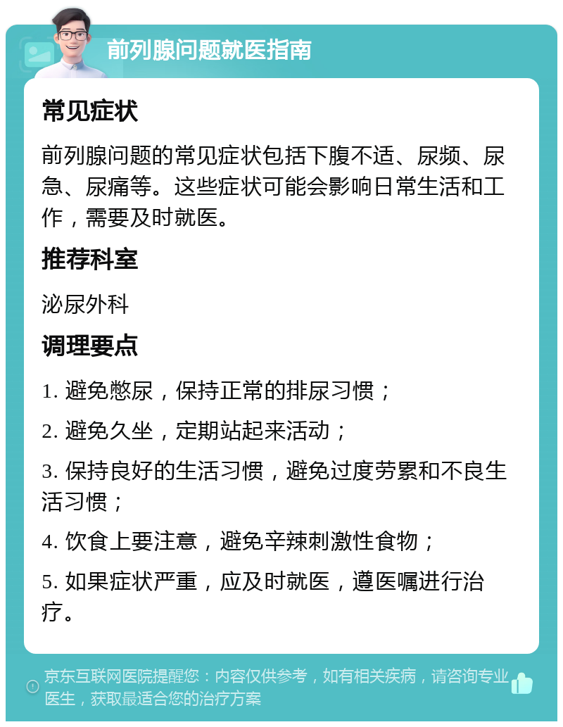 前列腺问题就医指南 常见症状 前列腺问题的常见症状包括下腹不适、尿频、尿急、尿痛等。这些症状可能会影响日常生活和工作，需要及时就医。 推荐科室 泌尿外科 调理要点 1. 避免憋尿，保持正常的排尿习惯； 2. 避免久坐，定期站起来活动； 3. 保持良好的生活习惯，避免过度劳累和不良生活习惯； 4. 饮食上要注意，避免辛辣刺激性食物； 5. 如果症状严重，应及时就医，遵医嘱进行治疗。