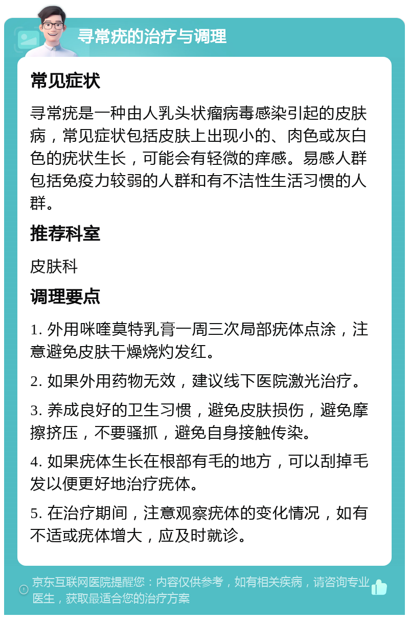 寻常疣的治疗与调理 常见症状 寻常疣是一种由人乳头状瘤病毒感染引起的皮肤病，常见症状包括皮肤上出现小的、肉色或灰白色的疣状生长，可能会有轻微的痒感。易感人群包括免疫力较弱的人群和有不洁性生活习惯的人群。 推荐科室 皮肤科 调理要点 1. 外用咪喹莫特乳膏一周三次局部疣体点涂，注意避免皮肤干燥烧灼发红。 2. 如果外用药物无效，建议线下医院激光治疗。 3. 养成良好的卫生习惯，避免皮肤损伤，避免摩擦挤压，不要骚抓，避免自身接触传染。 4. 如果疣体生长在根部有毛的地方，可以刮掉毛发以便更好地治疗疣体。 5. 在治疗期间，注意观察疣体的变化情况，如有不适或疣体增大，应及时就诊。