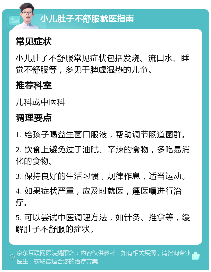 小儿肚子不舒服就医指南 常见症状 小儿肚子不舒服常见症状包括发烧、流口水、睡觉不舒服等，多见于脾虚湿热的儿童。 推荐科室 儿科或中医科 调理要点 1. 给孩子喝益生菌口服液，帮助调节肠道菌群。 2. 饮食上避免过于油腻、辛辣的食物，多吃易消化的食物。 3. 保持良好的生活习惯，规律作息，适当运动。 4. 如果症状严重，应及时就医，遵医嘱进行治疗。 5. 可以尝试中医调理方法，如针灸、推拿等，缓解肚子不舒服的症状。