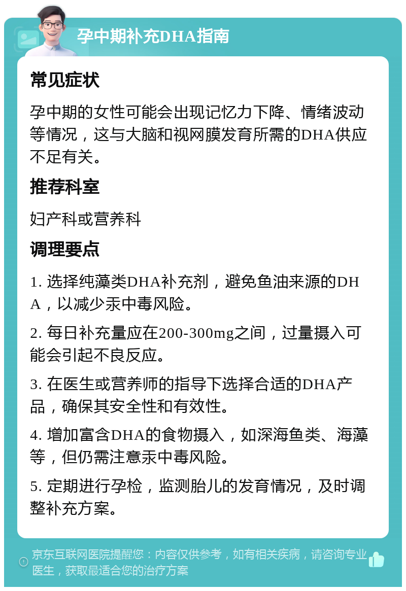 孕中期补充DHA指南 常见症状 孕中期的女性可能会出现记忆力下降、情绪波动等情况，这与大脑和视网膜发育所需的DHA供应不足有关。 推荐科室 妇产科或营养科 调理要点 1. 选择纯藻类DHA补充剂，避免鱼油来源的DHA，以减少汞中毒风险。 2. 每日补充量应在200-300mg之间，过量摄入可能会引起不良反应。 3. 在医生或营养师的指导下选择合适的DHA产品，确保其安全性和有效性。 4. 增加富含DHA的食物摄入，如深海鱼类、海藻等，但仍需注意汞中毒风险。 5. 定期进行孕检，监测胎儿的发育情况，及时调整补充方案。